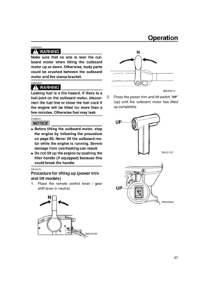 Page 73Operation
67
WA R N I N G
EWM00222
Make sure that no one is near the out-
board motor when tilting the outboard
motor up or down. Otherwise, body parts
could be crushed between the outboard
motor and the clamp bracket.
WA R N I N G
EWM00250
Leaking fuel is a fire hazard. If there is a
fuel joint on the outboard motor, discon-
nect the fuel line or close the fuel cock if
the engine will be tilted for more than a
few minutes. Otherwise fuel may leak.
NOTICE
ECM00241
●Before tilting the outboard motor,...