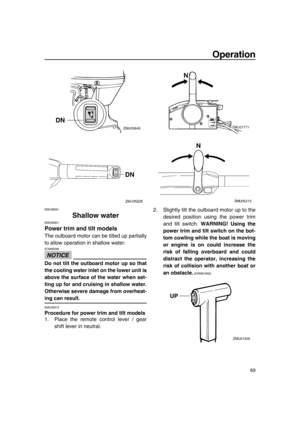 Page 75Operation
69
EMU28061
Shallow water
EMU32851
Power trim and tilt models
The outboard motor can be tilted up partially
to allow operation in shallow water.
NOTICE
ECM00260
Do not tilt the outboard motor up so that
the cooling water inlet on the lower unit is
above the surface of the water when set-
ting up for and cruising in shallow water.
Otherwise severe damage from overheat-
ing can result.
EMU32913
Procedure for power trim and tilt models
1. Place the remote control lever / gear
shift lever in...