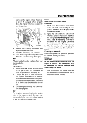 Page 79Maintenance
73
silencer or the fogging hole of the silenc-
er cover, if equipped. When properly
done, the engine will smoke excessively
and almost stall.
8. Remove the flushing attachment and
wipe off any excess water.
9. Install the top cowling and propeller.
10. Drain the cooling water completely out of
the motor. Clean the body thoroughly.
TIP:
A flushing attachment is available from your
Yamaha dealer.
EMU28402
Lubrication
1. Install the spark plug(s) and torque to
proper specification. For...