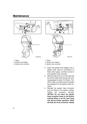 Page 80Maintenance
74
2. Screw the garden hose adapter onto a
garden hose, which is connected to a
fresh water supply, and then connect it
to the garden hose connector.
3. With the engine off, turn on the water tap
and let the water flush through the cool-
ing passages for about 15 minutes. Turn
off the water and disconnect the garden
hose adapter from the garden hose con-
nector.
4. Reinstall the garden hose connector
onto the fitting on the bottom cowling.
Tighten the connector securely.
NOTICE: Do not leave...