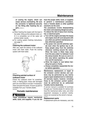 Page 81Maintenance
75
of cooling the engine, which can
cause serious overheating. Be sure
the connector is tightened securely
on the fitting after flushing the en-
gine.
 [ECM00541] 
TIP:
●When flushing the engine with the boat in
the water, tilting up the outboard motor un-
til it is completely out of the water will
achieve better results.
●For cooling system flushing instructions,
see page 71.
EMU28451
Cleaning the outboard motor
After use, wash the exterior of the outboard
motor with fresh water. Flush the...