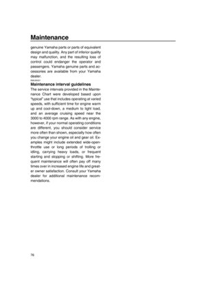 Page 82Maintenance
76
genuine Yamaha parts or parts of equivalent
design and quality. Any part of inferior quality
may malfunction, and the resulting loss of
control could endanger the operator and
passengers. Yamaha genuine parts and ac-
cessories are available from your Yamaha
dealer.
EMU35521
Maintenance interval guidelines
The service intervals provided in the Mainte-
nance Chart were developed based upon
“typical” use that includes operating at varied
speeds, with sufficient time for engine warm
up and...