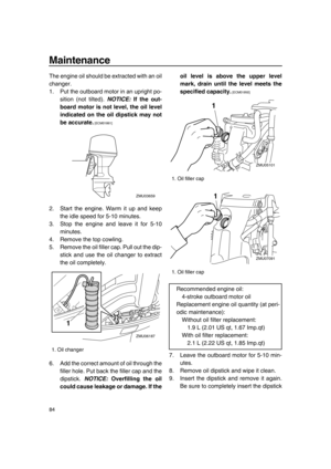 Page 90Maintenance
84
The engine oil should be extracted with an oil
changer.
1. Put the outboard motor in an upright po-
sition (not tilted). NOTICE: If the out-
board motor is not level, the oil level
indicated on the oil dipstick may not
be accurate.
 [ECM01861] 
2. Start the engine. Warm it up and keep
the idle speed for 5-10 minutes.
3. Stop the engine and leave it for 5-10
minutes.
4. Remove the top cowling.
5. Remove the oil filler cap. Pull out the dip-
stick and use the oil changer to extract
the oil...