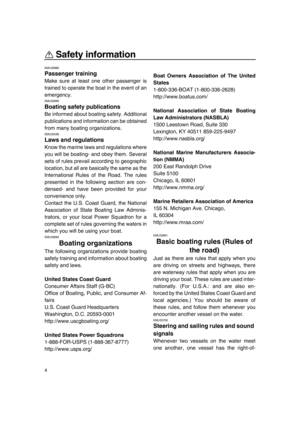 Page 10Safety information
4
EMU33880
Passenger training
Make sure at least one other passenger is
trained to operate the boat in the event of an
emergency.
EMU33890
Boating safety publications
Be informed about boating safety. Additional
publications and information can be obtained
from many boating organizations.
EMU33590
Laws and regulations
Know the marine laws and regulations where
you will be boating- and obey them. Several
sets of rules prevail according to geographic
location, but all are basically the...