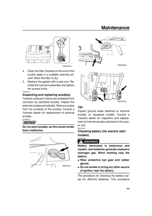 Page 95Maintenance
89
4. Clean the filter (located on the end of the
suction pipe) in a suitable cleaning sol-
vent. Allow the filter to dry.
5. Replace the gasket with a new one. Re-
install the fuel joint assembly and tighten
the screws firmly.
EMU29313
Inspecting and replacing anode(s)
Yamaha outboard motors are protected from
corrosion by sacrificial anodes. Inspect the
external anodes periodically. Remove scales
from the surfaces of the anodes. Consult a
Yamaha dealer for replacement of external
anodes....