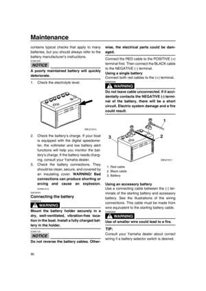 Page 96Maintenance
90
contains typical checks that apply to many
batteries, but you should always refer to the
battery manufacturer’s instructions.
NOTICE
ECM01920
A poorly maintained battery will quickly
deteriorate.
1. Check the electrolyte level.
2. Check the battery’s charge. If your boat
is equipped with the digital speedome-
ter, the voltmeter and low battery alert
functions will help you monitor the bat-
tery’s charge. If the battery needs charg-
ing, consult your Yamaha dealer.
3. Check the battery...