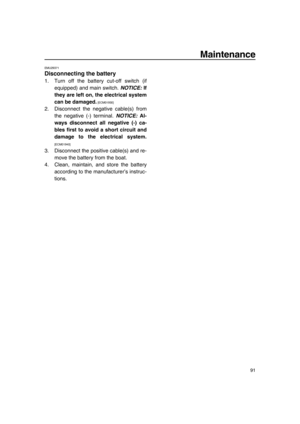 Page 97Maintenance
91
EMU29371
Disconnecting the battery
1. Turn off the battery cut-off switch (if
equipped) and main switch. NOTICE: If
they are left on, the electrical system
can be damaged.
 [ECM01930] 
2. Disconnect the negative cable(s) from
the negative (-) terminal. NOTICE: Al-
ways disconnect all negative (-) ca-
bles first to avoid a short circuit and
damage to the electrical system.
[ECM01940] 
3. Disconnect the positive cable(s) and re-
move the battery from the boat.
4. Clean, maintain, and store...