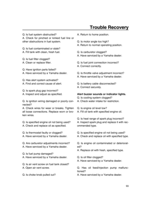 Page 99Trouble Recovery
93
Q. Is fuel system obstructed?
A. Check for pinched or kinked fuel line or
other obstructions in fuel system.
Q. Is fuel contaminated or stale?
A. Fill tank with clean, fresh fuel.
Q. Is fuel filter clogged?
A. Clean or replace filter.
Q. Have ignition parts failed?
A. Have serviced by a Yamaha dealer.
Q. Has alert system activated?
A. Find and correct cause of alert.
Q. Is spark plug gap incorrect?
A. Inspect and adjust as specified.
Q. Is ignition wiring damaged or poorly con-...