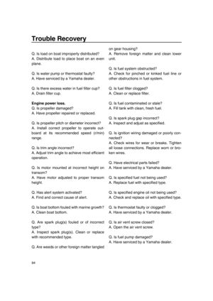 Page 100Trouble Recovery
94
Q. Is load on boat improperly distributed?
A. Distribute load to place boat on an even
plane.
Q. Is water pump or thermostat faulty?
A. Have serviced by a Yamaha dealer.
Q. Is there excess water in fuel filter cup?
A. Drain filter cup.
Engine power loss.
Q. Is propeller damaged?
A. Have propeller repaired or replaced.
Q. Is propeller pitch or diameter incorrect?
A. Install correct propeller to operate out-
board at its recommended speed (r/min)
range.
Q. Is trim angle incorrect?
A....