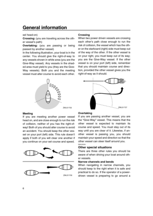 Page 12 
General information 
6 
sel head-on) 
Crossing: 
 (you are traveling across the oth-
er vessel’s path) 
Overtaking: 
 (you are passing or being
passed by another vessel)
In the following illustration, your boat is in the
center. You should give the right-of-way to
any vessels shown in white area (you are the
Give-Way vessel). Any vessels in the shad-
ed area must yield to you (they are the Give-
Way vessels). Both you and the meeting
vessel must alter course to avoid each other. 
Meeting 
If you are...