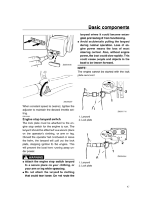 Page 23 
Basic components 
17 
When constant speed is desired, tighten the
adjuster to maintain the desired throttle set-
ting. 
EMU25990 
Engine stop lanyard switch 
The lock plate must be attached to the en-
gine stop switch for the engine to run. The
lanyard should be attached to a secure place
on the operator’s clothing, or arm or leg.
Should the operator fall overboard or leave
the helm, the lanyard will pull out the lock
plate, stopping ignition to the engine. This
will prevent the boat from running away...