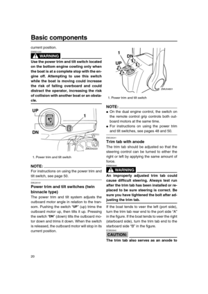 Page 26 
Basic components 
20 
current position.
WARNING
 
EWM01030  
Use the power trim and tilt switch located
on the bottom engine cowling only when
the boat is at a complete stop with the en-
gine off. Attempting to use this switch
while the boat is moving could increase
the risk of falling overboard and could
distract the operator, increasing the risk
of collision with another boat or an obsta- 
cle.
NOTE:
 
For instructions on using the power trim and 
tilt switch, see page 50. 
EMU26161 
Power trim and...