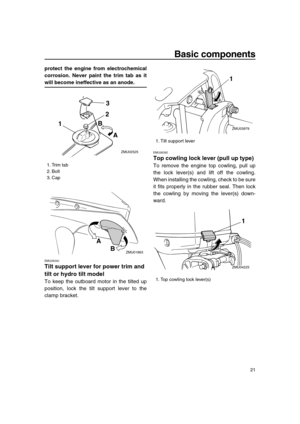 Page 27 
Basic components 
21 
protect the engine from electrochemical
corrosion. Never paint the trim tab as it 
will become ineffective as an anode. 
EMU26340 
Tilt support lever for power trim and 
tilt or hydro tilt model 
To keep the outboard motor in the tilted up
position, lock the tilt support lever to the
clamp bracket. 
EMU26382 
Top cowling lock lever (pull up type) 
To remove the engine top cowling, pull up
the lock lever(s) and lift off the cowling.
When installing the cowling, check to be sure
it...