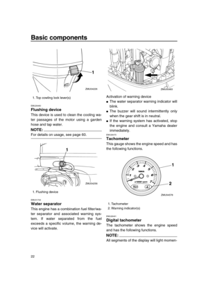 Page 28 
Basic components 
22 
EMU26460 
Flushing device 
This device is used to clean the cooling wa-
ter passages of the motor using a garden
hose and tap water.
NOTE:
 
For details on usage, see page 60. 
EMU31702 
Water separator 
This engine has a combination fuel filter/wa-
ter separator and associated warning sys-
tem. If water separated from the fuel
exceeds a specific volume, the warning de-
vice will activate.Activation of warning device 
 
The water separator warning indicator will
blink. 
 
The...