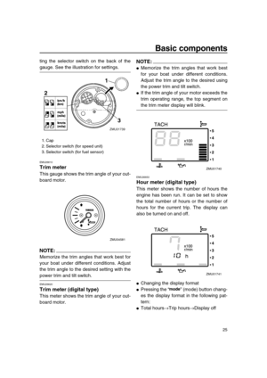 Page 31 
Basic components 
25 
ting the selector switch on the back of the 
gauge. See the illustration for settings. 
EMU26610 
Trim meter 
This gauge shows the trim angle of your out-
board motor.
NOTE:
 
Memorize the trim angles that work best for
your boat under different conditions. Adjust
the trim angle to the desired setting with the 
power trim and tilt switch. 
EMU26620 
Trim meter (digital type) 
This meter shows the trim angle of your out-
board motor.
NOTE:
 
 
Memorize the trim angles that work...