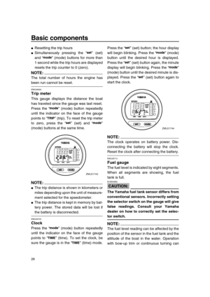 Page 32 
Basic components 
26 
 
Resetting the trip hours 
 
Simultaneously pressing the “” (set)
and “” (mode) buttons for more than
1 second while the trip hours are displayed
resets the trip counter to 0 (zero).
NOTE:
 
The total number of hours the engine has 
been run cannot be reset. 
EMU26690 
Trip meter 
This gauge displays the distance the boat
has traveled since the gauge was last reset.
Press the “” (mode) button repeatedly
until the indicator on the face of the gauge
points to “” (trip). To reset...