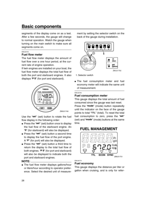 Page 34 
Basic components 
28 
segments of the display come on as a test.
After a few seconds, the gauge will change
to normal operation. Watch the gauge when
turning on the main switch to make sure all 
segments come on. 
EMU26750 
Fuel flow meter 
The fuel flow meter displays the amount of
fuel flow over a one hour period, at the cur-
rent rate of engine operation.
If twin engines are installed on your boat, the
fuel flow meter displays the total fuel flow of
both the port and starboard engines. It also...