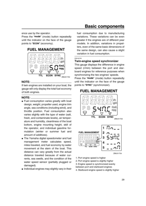 Page 35 
Basic components 
29 
ence use by the operator.
Press the “” (mode) button repeatedly
until the indicator on the face of the gauge
points to “” (economy).
NOTE:
 
If twin engines are installed on your boat, the
gauge will only display the total fuel economy 
of both engines.
NOTE:
 
 
Fuel consumption varies greatly with boat
design, weight, propeller used, engine trim
angle, sea conditions (including wind), and
throttle position. Fuel consumption also
varies slightly with the type of water (salt,...