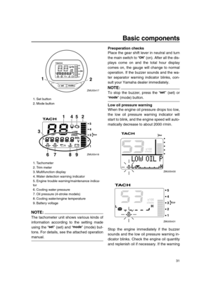 Page 37 
Basic components 
31
NOTE:
 
The tachometer unit shows various kinds of
information according to the setting made
using the “” (set) and “” (mode) but-
tons. For details, see the attached operation 
manual. 
Preoperation checks 
Place the gear shift lever in neutral and turn
the main switch to “” (on). After all the dis-
plays come on and the total hour display
comes on, the gauge will change to normal
operation. If the buzzer sounds and the wa-
ter separator warning indicator blinks, con-
sult your...