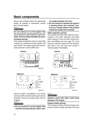 Page 38 
Basic components 
32 
device has activated while the appropriate
engine oil quantity is maintained, consult
your Yamaha dealer.
CAUTION:
 
ECM01600  
Do not continue to run the engine if the
low oil pressure warning device has acti- 
vated. Serious engine damage will occur.
Overheat warning 
If the engine temperature rises too high while
cruising, the overheat warning indicator will
start to blink. The engine speed will automat-
ically decrease to about 2000 r/min.
Stop the engine immediately if the...