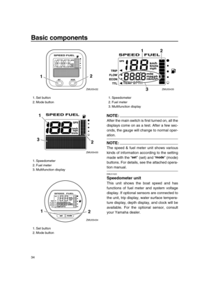 Page 40 
Basic components 
34
NOTE:
 
After the main switch is first turned on, all the
displays come on as a test. After a few sec-
onds, the gauge will change to normal oper- 
ation.
NOTE:
 
The speed & fuel meter unit shows various
kinds of information according to the setting
made with the “” (set) and “” (mode)
buttons. For details, see the attached opera- 
tion manual. 
EMU31620 
Speedometer unit 
This unit shows the boat speed and has
functions of fuel meter and system voltage
display. If optional...