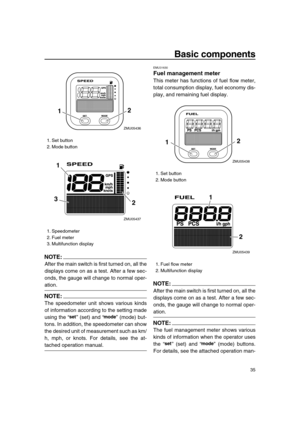 Page 41 
Basic components 
35
NOTE:
 
After the main switch is first turned on, all the
displays come on as a test. After a few sec-
onds, the gauge will change to normal oper- 
ation.
NOTE:
 
The speedometer unit shows various kinds
of information according to the setting made
using the “” (set) and “” (mode) but-
tons. In addition, the speedometer can show
the desired unit of measurement such as km/
h, mph, or knots. For details, see the at- 
tached operation manual. 
EMU31630 
Fuel management meter 
This...