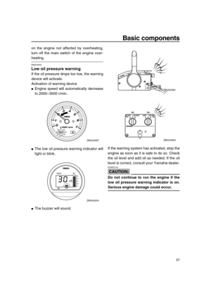 Page 43 
Basic components 
37 
on the engine not affected by overheating,
turn off the main switch of the engine over- 
heating. 
EMU30352 
Low oil pressure warning 
If the oil pressure drops too low, the warning
device will activate.
Activation of warning device 
 
Engine speed will automatically decrease
to 2000–3500 r/min. 
 
The low oil pressure warning indicator will
light or blink. 
 
The buzzer will sound.If the warning system has activated, stop the
engine as soon as it is safe to do so. Check
the...