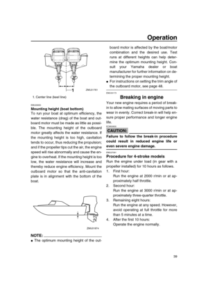 Page 45 
Operation 
39 
EMU26930 
Mounting height (boat bottom) 
To run your boat at optimum efficiency, the
water resistance (drag) of the boat and out-
board motor must be made as little as possi-
ble. The mounting height of the outboard
motor greatly affects the water resistance. If
the mounting height is too high, cavitation
tends to occur, thus reducing the propulsion;
and if the propeller tips cut the air, the engine
speed will rise abnormally and cause the en-
gine to overheat. If the mounting height is...