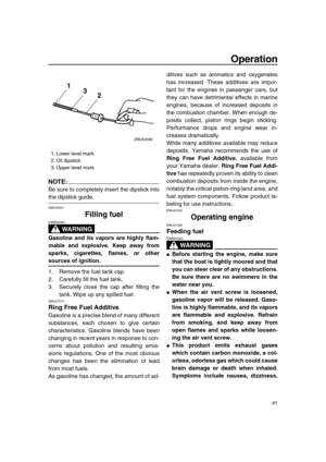 Page 47 
Operation 
41
NOTE:
 
Be sure to completely insert the dipstick into 
the dipstick guide. 
EMU30021 
Filling fuel
WARNING
 
EWM00060  
Gasoline and its vapors are highly flam-
mable and explosive. Keep away from
sparks, cigarettes, flames, or other 
sources of ignition. 
1. Remove the fuel tank cap.
2. Carefully fill the fuel tank.
3. Securely close the cap after filling the
tank. Wipe up any spilled fuel. 
EMU27270 
Ring Free Fuel Additive 
Gasoline is a precise blend of many different
substances,...