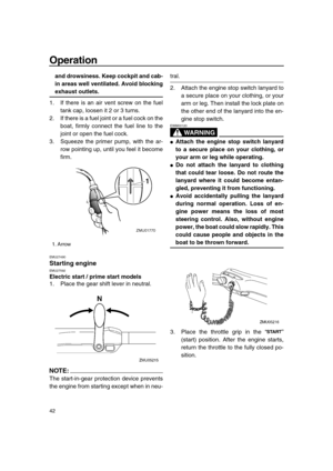 Page 48 
Operation 
42 
and drowsiness. Keep cockpit and cab-
in areas well ventilated. Avoid blocking 
exhaust outlets. 
1. If there is an air vent screw on the fuel
tank cap, loosen it 2 or 3 turns.
2. If there is a fuel joint or a fuel cock on the
boat, firmly connect the fuel line to the
joint or open the fuel cock.
3. Squeeze the primer pump, with the ar-
row pointing up, until you feel it become
firm. 
EMU27490 
Starting engine 
EMU27592 
Electric start / prime start models 
1. Place the gear shift lever...