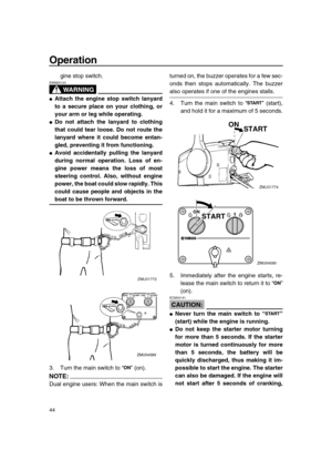 Page 50 
Operation 
44 
gine stop switch.
WARNING
 
EWM00120  
 
Attach the engine stop switch lanyard
to a secure place on your clothing, or
your arm or leg while operating. 
 
Do not attach the lanyard to clothing
that could tear loose. Do not route the
lanyard where it could become entan-
gled, preventing it from functioning. 
 
Avoid accidentally pulling the lanyard
during normal operation. Loss of en-
gine power means the loss of most
steering control. Also, without engine
power, the boat could slow...