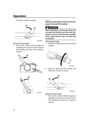 Page 52 
Operation 
46 
firmly from neutral to forward.
Remote control models
1. Pull up the neutral interlock trigger (if
equipped) and move the remote control
lever quickly and firmly from neutral to
forward.
 
EMU27785 
Reverse (automatic reverse lock and 
power trim and tilt models)
WARNING
 
EWM00190  
When operating in reverse, go slowly. Do
not open the throttle more than half. Oth-
erwise the boat could become unstable,
which could result in loss of control and 
an accident. 
Tiller handle models
1....