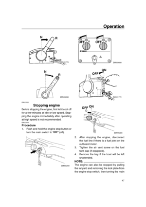 Page 53 
Operation 
47 
EMU27820 
Stopping engine 
Before stopping the engine, first let it cool off
for a few minutes at idle or low speed. Stop-
ping the engine immediately after operating
at high speed is not recommended. 
EMU27844 
Procedure 
1. Push and hold the engine stop button or
turn the main switch to “” (off).
2. After stopping the engine, disconnect
the fuel line if there is a fuel joint on the
outboard motor.
3. Tighten the air vent screw on the fuel
tank cap (if equipped).
4. Remove the key if...