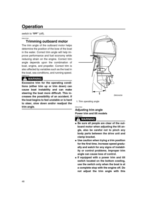 Page 54 
Operation 
48 
switch to “” (off). 
EMU27861 
Trimming outboard motor 
The trim angle of the outboard motor helps
determine the position of the bow of the boat
in the water. Correct trim angle will help im-
prove performance and fuel economy while
reducing strain on the engine. Correct trim
angle depends upon the combination of
boat, engine, and propeller. Correct trim is
also affected by variables such as the load in
the boat, sea conditions, and running speed.
WARNING
 
EWM00740  
Excessive trim for...