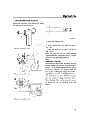 Page 55 
Operation 
49 
switch while the boat is moving. 
Adjust the outboard motor trim angle using
the power trim and tilt switch.
To raise the bow (trim-out), press the switch
“” (up).
To lower the bow (trim-in), press the switch
“” (down).
Make test runs with the trim set to different
angles to find the position that works best for
your boat and operating conditions. 
EMU27911 
Adjusting boat trim 
When the boat is on plane, a bow-up attitude
results in less drag, greater stability and effi-
ciency. This is...