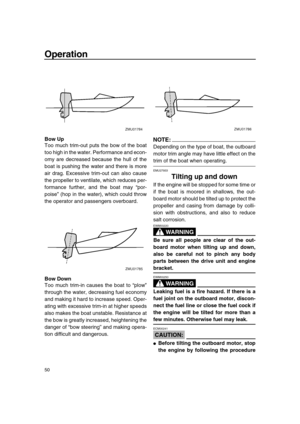 Page 56 
Operation 
50 
Bow Up 
Too much trim-out puts the bow of the boat
too high in the water. Performance and econ-
omy are decreased because the hull of the
boat is pushing the water and there is more
air drag. Excessive trim-out can also cause
the propeller to ventilate, which reduces per-
formance further, and the boat may “por-
poise” (hop in the water), which could throw
the operator and passengers overboard. 
Bow Down 
Too much trim-in causes the boat to “plow”
through the water, decreasing fuel...