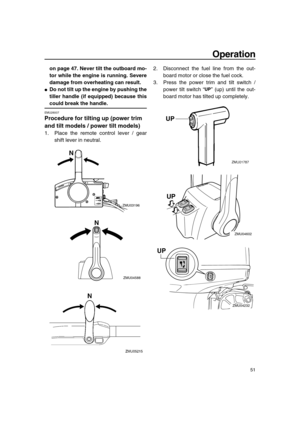 Page 57 
Operation 
51 
on page 47. Never tilt the outboard mo-
tor while the engine is running. Severe
damage from overheating can result. 
 
Do not tilt up the engine by pushing the
tiller handle (if equipped) because this 
could break the handle. 
EMU28007 
Procedure for tilting up (power trim 
and tilt models / power tilt models) 
1. Place the remote control lever / gear
shift lever in neutral.2. Disconnect the fuel line from the out-
board motor or close the fuel cock.
3. Press the power trim and tilt...