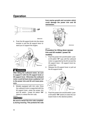 Page 58 
Operation 
52 
4. Push the tilt support knob into the clamp
bracket or pull the tilt support lever to-
ward you to support the engine.
WARNING
 
EWM00260  
After tilting the outboard motor, be sure
to support it with the tilt support knob or
tilt support lever. Otherwise the outboard
motor could fall back down suddenly if oil
in the power trim and tilt unit loses pres- 
sure. 
5. Models equipped with trim rods: Once
the outboard motor is supported with the
tilt support lever, press the power trim
and...