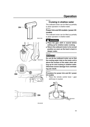 Page 59 
Operation 
53 
EMU28060 
Cruising in shallow water 
The outboard motor can be tilted up partially
to allow operation in shallow water. 
EMU28090 
Power trim and tilt models / power tilt 
models 
The outboard motor can be tilted up partially
to allow operation in shallow water.
WARNING
 
EWM00660  
 
Place the gear shift in neutral before
setting up for shallow water cruising. 
 
Return the outboard motor to its normal
position as soon as the boat is back in 
deeper water.
CAUTION:
 
ECM00260  
Do not...