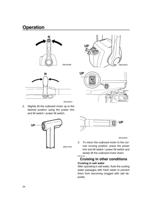 Page 60 
Operation 
54 
2. Slightly tilt the outboard motor up to the
desired position using the power trim
and tilt switch / power tilt switch.
3. To return the outboard motor to the nor-
mal running position, press the power
trim and tilt switch / power tilt switch and
slowly tilt the outboard motor down. 
EMU28192 
Cruising in other conditions 
Cruising in salt water 
After operating in salt water, flush the cooling
water passages with fresh water to prevent
them from becoming clogged with salt de-
posits....