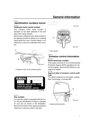 Page 7 
1 
General information 
EMU25170 
Identification numbers record 
EMU25183 
Outboard motor serial number 
The outboard motor serial number is
stamped on the label attached to the port
side of the clamp bracket.
Record your outboard motor serial number in
the spaces provided to assist you in ordering
spare parts from your Yamaha dealer or for
reference in case your outboard motor is sto-
len. 
EMU25190 
Key number 
If a main key switch is equipped with the mo-
tor, the key identification number is...