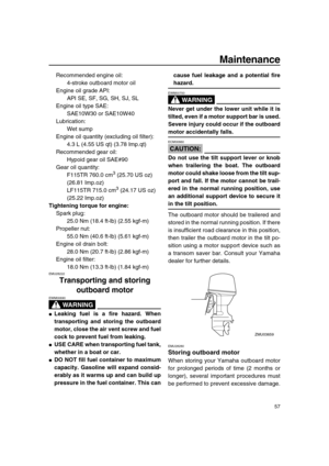 Page 63 
Maintenance 
57 
Recommended engine oil: 
4-stroke outboard motor oil
Engine oil grade API: 
API SE, SF, SG, SH, SJ, SL
Engine oil type SAE: 
SAE10W30 or SAE10W40
Lubrication: 
Wet sump
Engine oil quantity (excluding oil filter): 
4.3 L (4.55 US qt) (3.78 Imp.qt)
Recommended gear oil: 
Hypoid gear oil SAE#90
Gear oil quantity: 
F115TR 760.0 cm 
3
 
 (25.70 US oz) 
(26.81 Imp.oz)
LF115TR 715.0 cm 
3
 
 (24.17 US oz) 
(25.22 Imp.oz) 
Tightening torque for engine: 
Spark plug: 
25.0 Nm (18.4 ft-lb) (2.55...