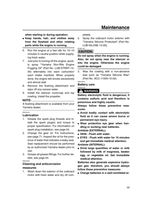 Page 65 
Maintenance 
59 
when starting or during operation. 
 
Keep hands, hair, and clothes away
from the flywheel and other rotating 
parts while the engine is running. 
6. Run the engine at a fast idle for 10–15
minutes in neutral position while supply-
ing fresh water.
7. Just prior to turning off the engine, quick-
ly spray “Yamaha Stor-Rite Engine
Fogging Oil” (Part No. LUB-STRRT-12-
00) alternately into each carburetor/
each intake manifold. When properly
done, the engine will smoke excessively
and...