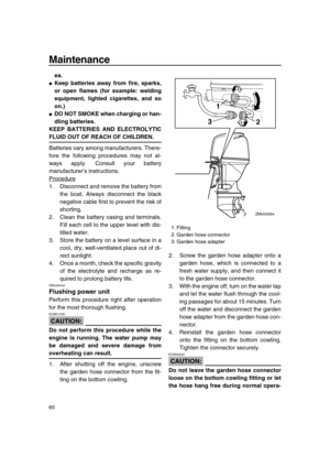 Page 66 
Maintenance 
60 
ea. 
 
Keep batteries away from fire, sparks,
or open flames (for example: welding
equipment, lighted cigarettes, and so
on.) 
 
DO NOT SMOKE when charging or han-
dling batteries.
KEEP BATTERIES AND ELECTROLYTIC 
FLUID OUT OF REACH OF CHILDREN. 
Batteries vary among manufacturers. There-
fore the following procedures may not al-
ways apply. Consult your battery
manufacturer’s instructions.
Procedure
1. Disconnect and remove the battery from
the boat. Always disconnect the black...