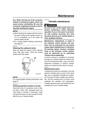 Page 67 
Maintenance 
61 
tion. Water will leak out of the connector
instead of cooling the engine, which can
cause serious overheating. Be sure the
connector is tightened securely on the fit- 
ting after flushing the engine.
NOTE:
 
 
When flushing the engine with the boat in
the water, tilting up the outboard motor un-
til it is completely out of the water will
achieve better results. 
 
For cooling system flushing instructions, 
see page 57. 
EMU28450 
Cleaning the outboard motor 
After use, wash the...