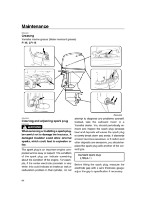 Page 70 
Maintenance 
64 
EMU28931 
Greasing 
Yamaha marine grease (Water resistant grease) 
F115, LF115 
EMU28952 
Cleaning and adjusting spark plug
WARNING
 
EWM00560  
When removing or installing a spark plug,
be careful not to damage the insulator. A
damaged insulator could allow external
sparks, which could lead to explosion or 
fire. 
The spark plug is an important engine com-
ponent and is easy to inspect. The condition
of the spark plug can indicate something
about the condition of the engine. For...