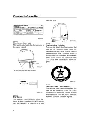 Page 8 
General information 
2 
EMU25262 
Manufactured date label 
This label is attached to the clamp bracket or
the swivel bracket. 
EMU25272 
Star labels 
Your outboard motor is labeled with a Cali-
fornia Air Resources Board (CARB) star la-
bel. See below for a description of yourparticular label. 
EMU25280 
One Star—Low Emission 
The one-star label identifies engines that
meet the Air Resources Board’s 2001 ex-
haust emission standards. Engines meeting
these standards have 75% lower emissions
than...
