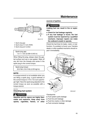 Page 71 
Maintenance 
65 
When fitting the plug, always clean the gas-
ket surface and use a new gasket. Wipe off
any dirt from the threads and screw in the
spark plug to the correct torque.
NOTE:
 
If a torque-wrench is not available when you
are fitting a spark plug, a good estimate of
the correct torque is 1/4 to 1/2 a turn past fin-
ger-tight. Have the spark plug adjusted to the
correct torque as soon as possible with a 
torque-wrench. 
EMU28962 
Checking fuel system
WARNING
 
EWM00060  
Gasoline and its...