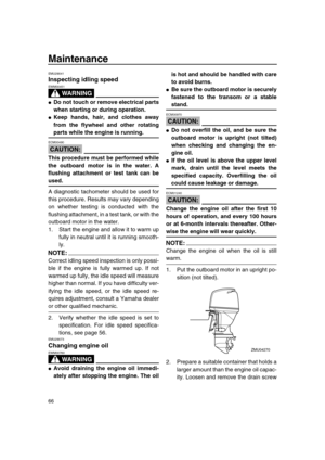 Page 72 
Maintenance 
66 
EMU29041 
Inspecting idling speed
WARNING
 
EWM00451  
 
Do not touch or remove electrical parts
when starting or during operation. 
 
Keep hands, hair, and clothes away
from the flywheel and other rotating 
parts while the engine is running.
CAUTION:
 
ECM00490  
This procedure must be performed while
the outboard motor is in the water. A
flushing attachment or test tank can be 
used. 
A diagnostic tachometer should be used for
this procedure. Results may vary depending
on whether...