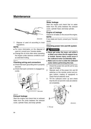 Page 74 
Maintenance 
68 
7. Dispose of used oil according to local
regulations.
NOTE:
 
 
For more information on the disposal of
used oil, consult your Yamaha dealer. 
 
Change the oil more often when operating
the engine under adverse conditions such 
as extended trolling. 
EMU29112 
Checking wiring and connectors 
 
Check that each grounding wire is properly
secured. 
 
Check that each connector is engaged se-
curely. 
EMU29120 
Exhaust leakage 
Start the engine and check that no exhaust
leaks from the...